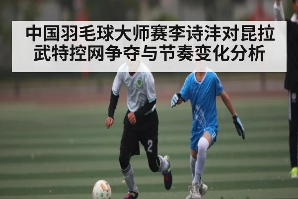 中国羽毛球大师赛李诗沣对昆拉武特控网争夺与节奏变化分析