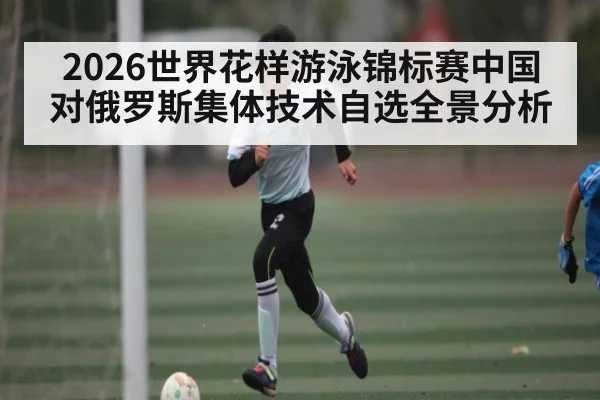 2026世界花样游泳锦标赛中国对俄罗斯集体技术自选全景分析